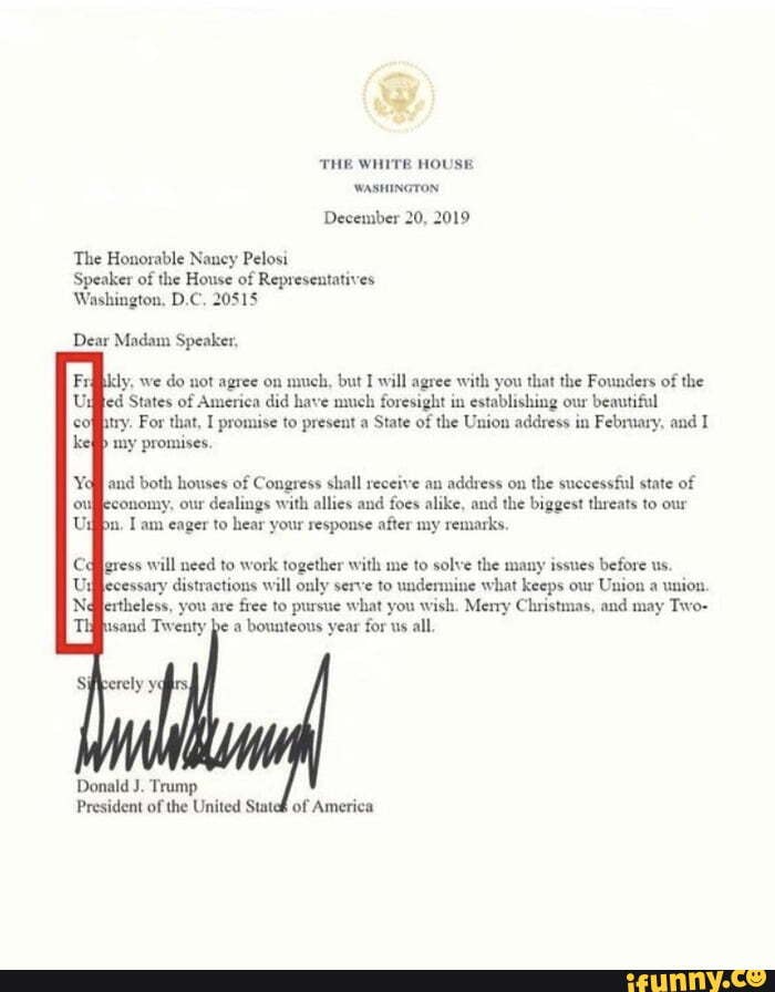 THE WHITE HOUSE
December 20, 2019
The Honorable Nancy Pelosi
Speaker of
the House of Representatives
Washington, D.C, 20515
Dear Madam Speaker,
kly, we do not agree ou
much, but I will agree with you that the Founders of the
led States of America did have much foresight in establishing our
beautiful
try. For that, I promise to present a
State of the Union address in February, and I
b
my promises.
and both houses of Congress shall receive an
address on
the successful state of
conomy, our
dealings with allies and foes alike, and the biggest threats to our
Iam eager to hear your response after my remarks.
gress will need to work together with me to solve the many issues before us
distractions will only serve to undermine what keeps our
Union a union.
you are
free to pursue what you wish. Memy Christmas, and may Two-
a
bounteous year for us all.
Donald J. Trump
President of
the United Stateh of America