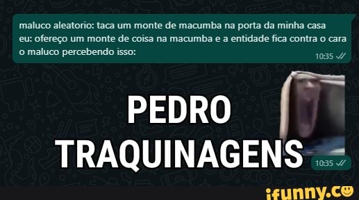 maluco aleatorio: taca um monte de macumba na porta da minha casa eu: ofereço um monte de coisa na macumba e a entidade fica contra o cara
o maluco percebendo isso: 103547
PEDRO TRAQUINAGENS =