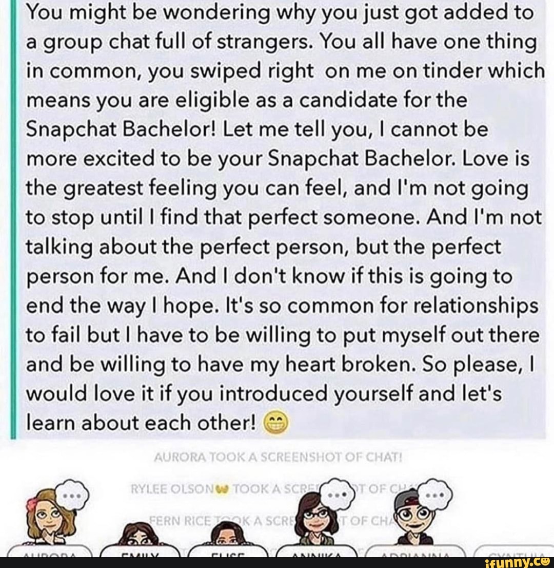 You might be wondering why you just got added to a group chat full of strangers. You all have one thing in common, you swiped right on me on tinder which means you are eligible as a candidate for the
Snapchat Bachelor! Let me tell you, I cannot be more excited to be your Snapchat Bachelor. Love is the greatest feeling you can feel, and I'm not going to stop until I find that perfect someone. And I'm not talking about the perfect person, but the perfect person for me. And I don't know if this is going to end the way I hope. It's so common for relationships to fail but I have to be willing to put myself out there and be willing to have my heart broken. So please, I would love it if you introduced yourself and let's
II learn about each other!