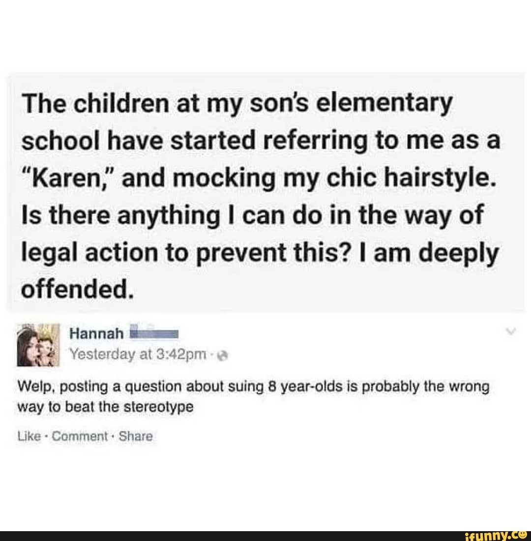 The children at my son's elementary school have started referring to me as a
"Karen,' and mocking my chic hairstyle.
Is there anything I can do in the way of legal action to prevent this? I am deeply offended.
Hannah
Yesterday at
Welp, posting a question about suing 8 year-olds is probably the wrong way to beat the stereotype
Like - Comment: Share