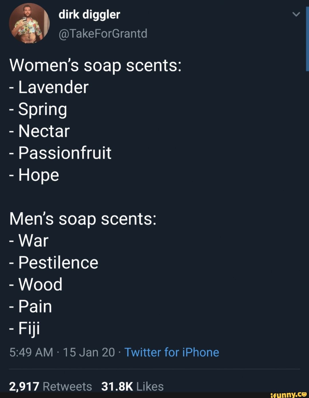 dirk diggler
Women's soap scents:
Lavender
Spring
Nectar
Passionfruit
Hope
Men's soap scents:
Wood
Pain
5:49 AM 15 Jan 20 Twitter for iPhone