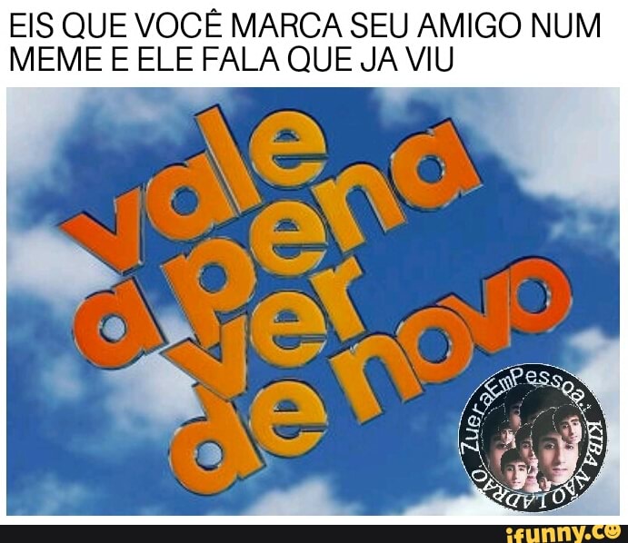 EIS QUE VOCÊ MARCA SEU AMIGO NUM
MEME E ELE FALA QUE JA VIU