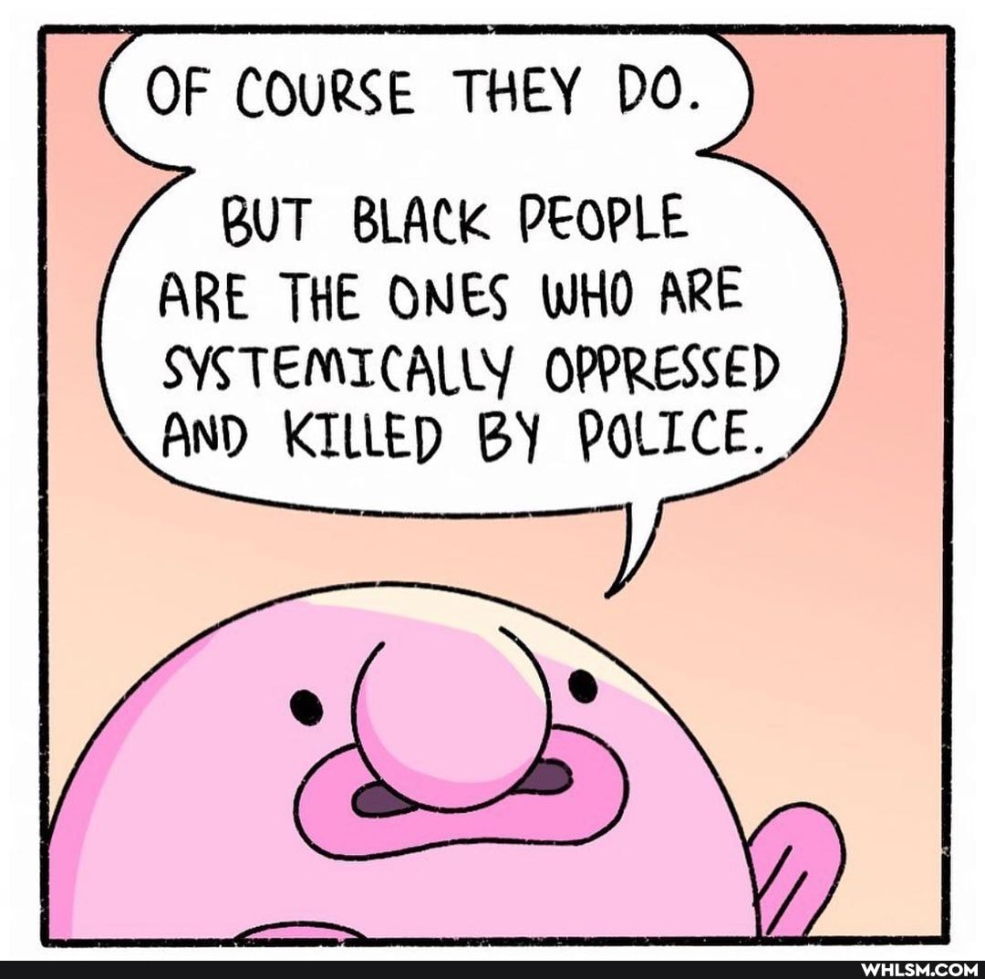 OF COURSE THEY DO.
BUT BLACK PEOPLE ARE THE ONES WHO ARE SYSTEMICALLY OPPRESSED AND KILLED BY POLICE.