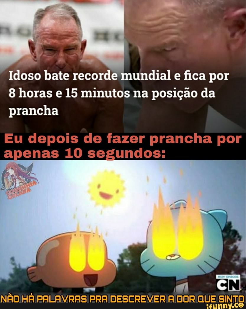 Idoso bate recorde mundial e fica por
8 horas e 15 minutos na posição da prancha
Eu depois de fazer prancha por apenas 10 segundos:
NÃO HÁ PALAVRAS PRA DESCREVER A DOR QUE SINTO