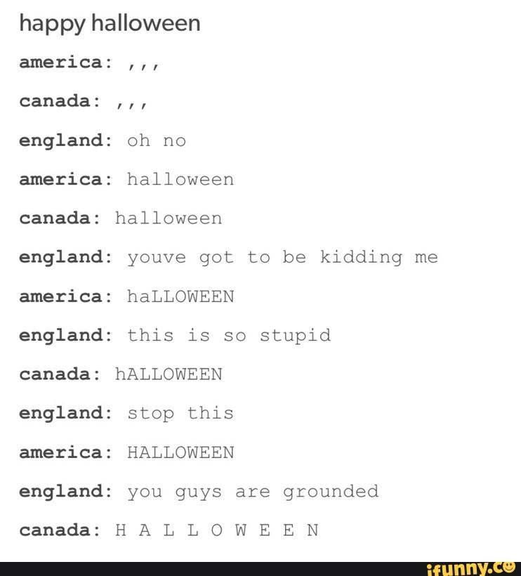happy halloween
america:
,,,
canada:
,,,
england: oh no
america: halloween
england: youve got to be kidding me
america: haLLOWEEN
england: this is so stupid
canada: hALLOWEEN
england: stop this
america: HALLOWEEN
england: you guys are grounded
canada: H A L L O W E E N