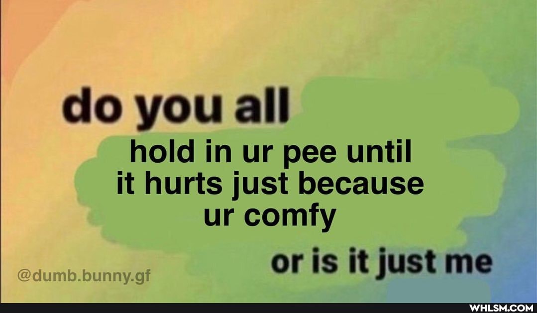 do you all
hold in ur pee until it hurts just because ur comfy
or is it just me