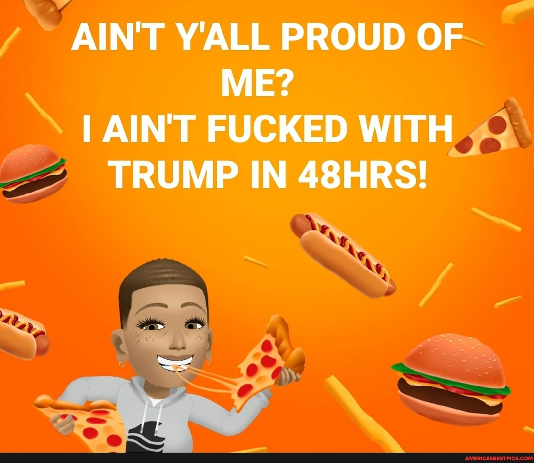 AIN'T Y'ALL PROUD OF ME?
AIN'T FUCKED WITH TRUMP IN 48HRS!