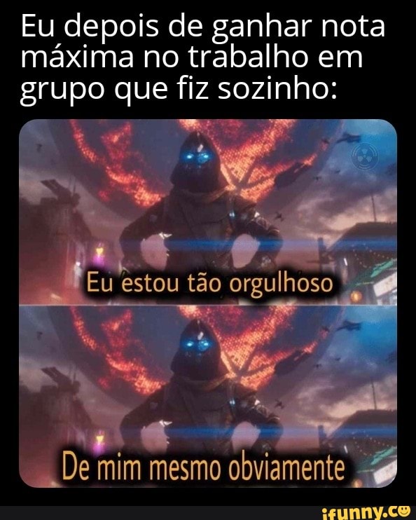Eu depois de ganhar nota máxima no trabalho em grupo que fiz sozinho:
Eu estou tão orgulhoso
De mim mesmo obviamente