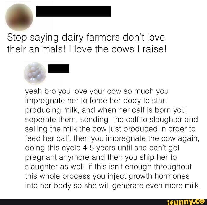 Stop saying dairy farmers don't love their animals! I love the cows I raise!
yeah bro you love your cow so much you impregnate her to force her body to start producing milk, and when her calf is born you seperate them, sending the calf to slaughter and selling the milk the cow just produced in order to feed her calf. then you impregnate the cow again, doing this cycle 4-5 years until she can't get pregnant anymore and then you ship her to slaughter as well. if this isn't enough throughout this whole process you inject growth hormones into her body so she will generate even more milk.