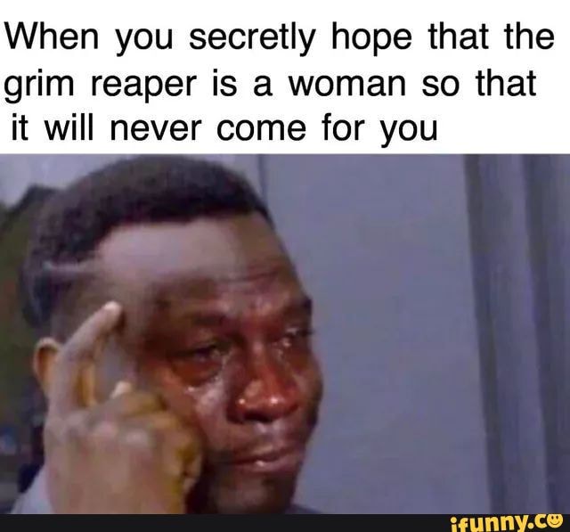 When you secretly hope that the
grim reaper is a woman so that
it will never come for you