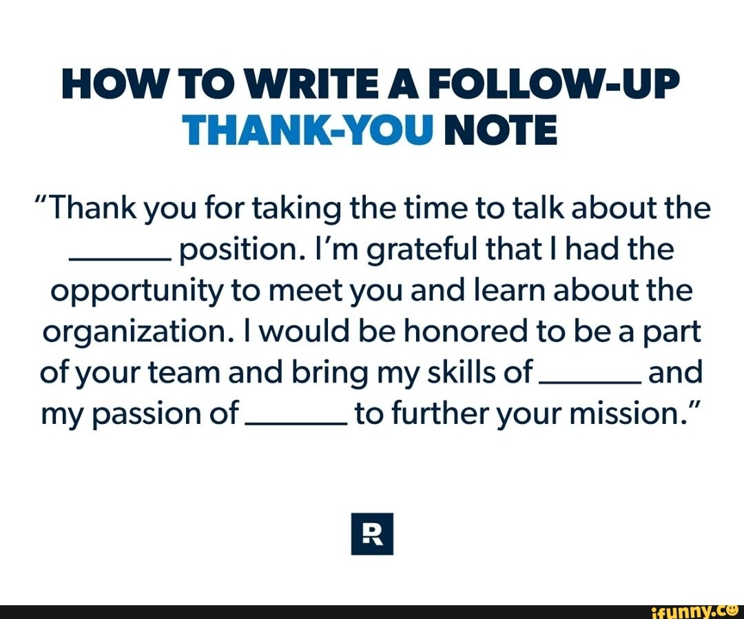 HOW TO WRITE A FOLLOW-UP THANK-YOU NOTE
"Thank you for taking the time to talk about the position. I'm grateful that I had the opportunity to meet you and learn about the organization. I would be honored to be a part
of your team and bring my skills of and my passion of to further your mission."