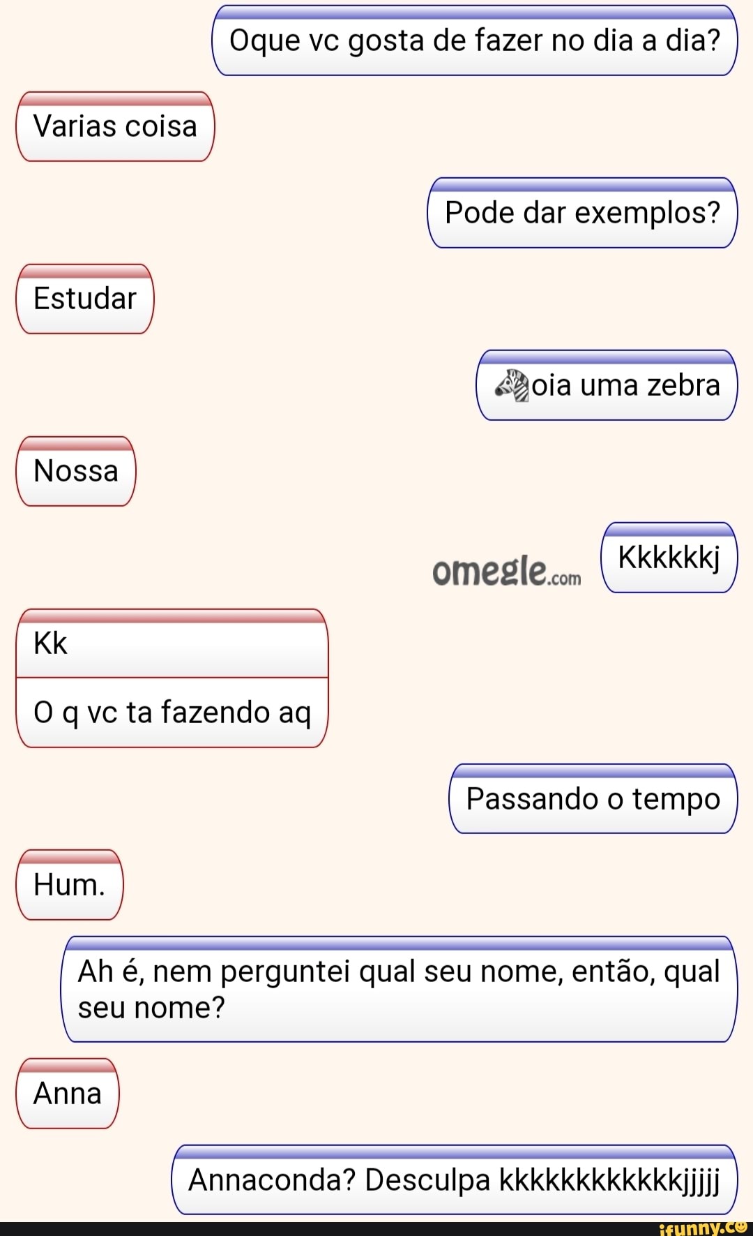 Oque vc gosta de fazer no dia a dia?
Varias coisa
Pode dar exemplos?
Estudar
Bola uma zebra
Nossa
KKKkkkj
omegIe com
O q vc ta fazendo ag
Passando o tempo
Hum.
Passando o tempo
Ah é, nem perguntei qual seu nome, então, qual seu nome?
Anna
