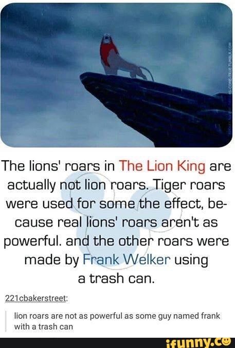 The lions' roars in The Lion King are actually not lion roars. Tiger roars were used for some the effect, be-
cause real lions' roars aren't as powerful. and the other roars were made by Frank Welker using a trash can.
221 cbakerstreet:
lion roars are not as powerful as some guy named frank with a trash can