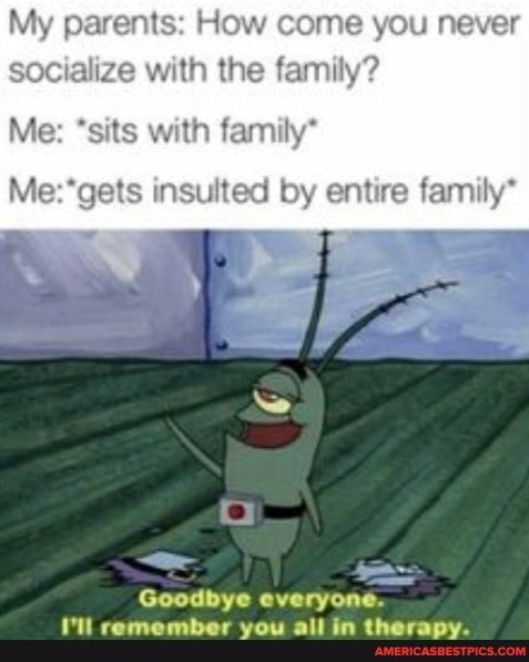 My parents: How come you never socialize with the family?
Me: *sits with family*
Me: insulted by entire family*
Goodbye
I'll remember you all in therapy.
