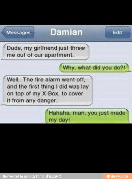 Dude, my girlfriend just threw
me out of our apartment
'why, what did you
Well.. The fire alarm went off,
and the first thing I did was lay
on top of my X-Box, to cover
"Hahaha, man, you just
made"
my day!