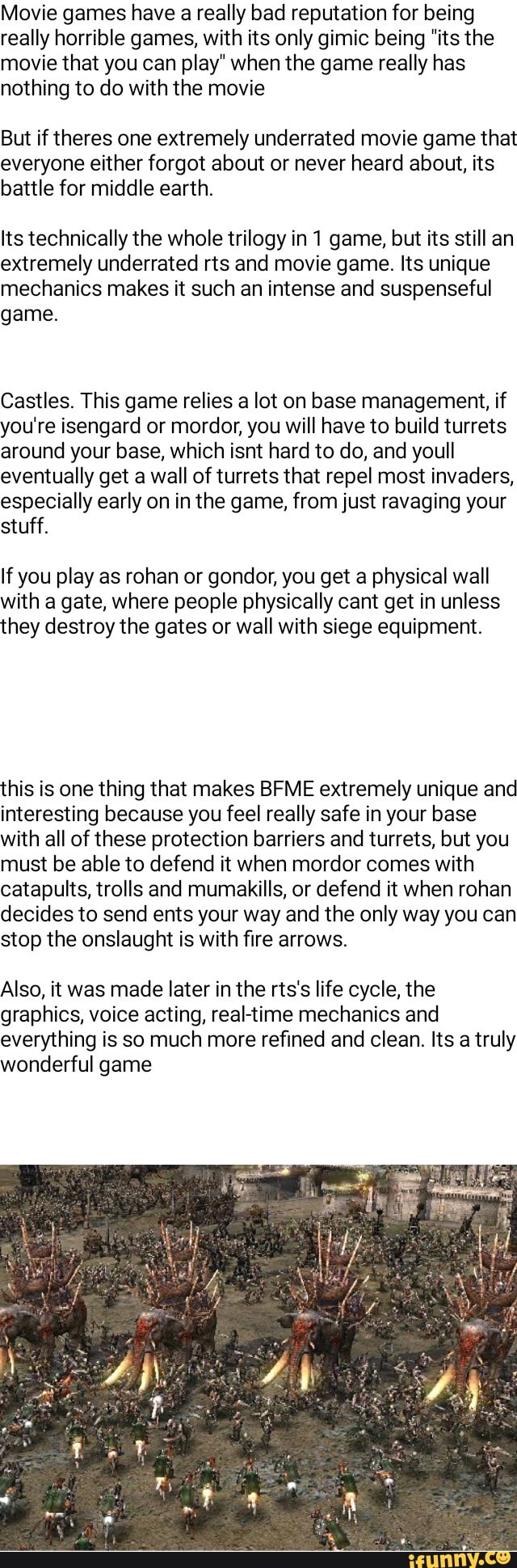 Movie games have a really bad reputation for being
really horrible games, with its only gimic being "its the
movie that you can play" when the game really has
nothing to do with the movie
But if theres one extremely underrated movie game that
everyone either forgot about or never heard about, its
battle for middle earth.
Its technically the whole trilogy in 1 game, but its still an
extremely underrated rts and movie game. Its unique
mechanics makes it such an intense and suspenseful
game.
Castles. This game relies a lot on base management, if
you're isengard or mordor, you will have to build turrets
around your base, which isnt hard to do, and youll
eventually get a wall of turrets that repel most invaders,
especially early on in the game, from just ravaging your
stuff.
If you play as rohan or gondor, you get a physical wall
with a gate, where people physically cant get in unless
they destroy the gates or wall with siege equipment.
this is one thing that makes BFME extremely unique and
interesting because you feel really safe in your base
with all of these protection barriers and turrets, but you
must be able to defend it when mordor comes with
catapults, trolls and mumakills, or defend it when rohan
decides to send ents your way and the only way you can
stop the onslaught is with fire arrows.
Also, it was made later in the rts's life cycle, the
graphics, voice acting, real-time mechanics and
everything is much refined clean. Its truly