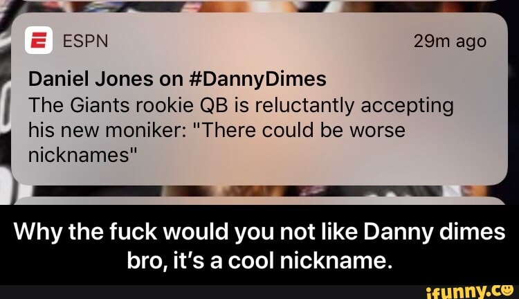 :
ESPN 29m ago
'
Daniel Jones on #DannyDimes
The Giants rookie QB is reiuctantiy accepting
his new moniker: "There could be worse I nicknames”
Why the fuck would you not like Danny dimes
bro, it's a cool nickname. - Why the fuck would you not like Danny dimes bro, it’s a cool nickname.