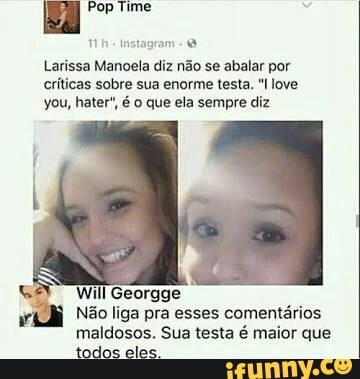 ES Pop Time
the Instagram- O
Larissa Manoela diz não se abalar por
críticas sobre sua enorme testa. love
you, hater", 6 o que ela sempre diz
Não liga pra esses comentários
maldosos. Sua testa é maior que
todos eles.