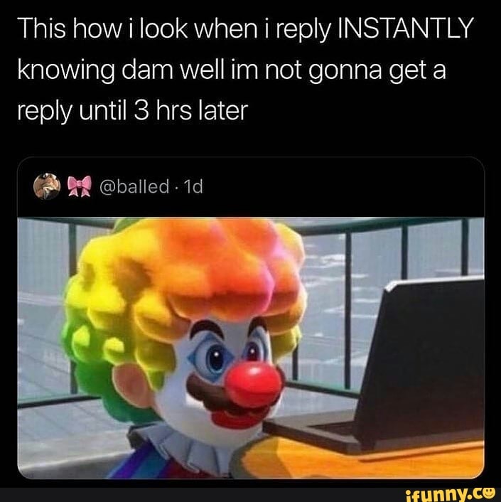 This how i look when i reply INSTANTLY knowing dam well im not gonna