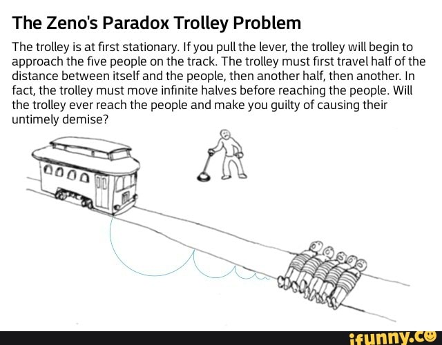 The Zeno's Paradox Trolley Problem
The trolley is at first stationary. If you pull the lever, the trolley will begin to approach the five people on the track. The trolley must first travel half of the distance between itself and the people, then another half, then another. In fact, the trolley must move infinite halves before reaching the people. Will the trolley ever reach the people and make you guilty of causing their untimely demise?
IX