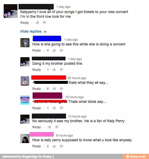 1
day ago
Katyperry I love all of your songs I got tickets to your new concert
1 I'm in the front row look for me
Reply
Hide replies À
How is she going to see this while she is doing a concert
Reply
E oco
Dang it my brother posted this
Reply
MR thats what they all say...
Reply
6
E
a
ARES Thats what idiots say....
Roply
1
No seriously it was my brother. He is a fan of Katy Perry
Reply
8 hours ago
How is katy perry supposed to know what u look like anyway
Reply
2