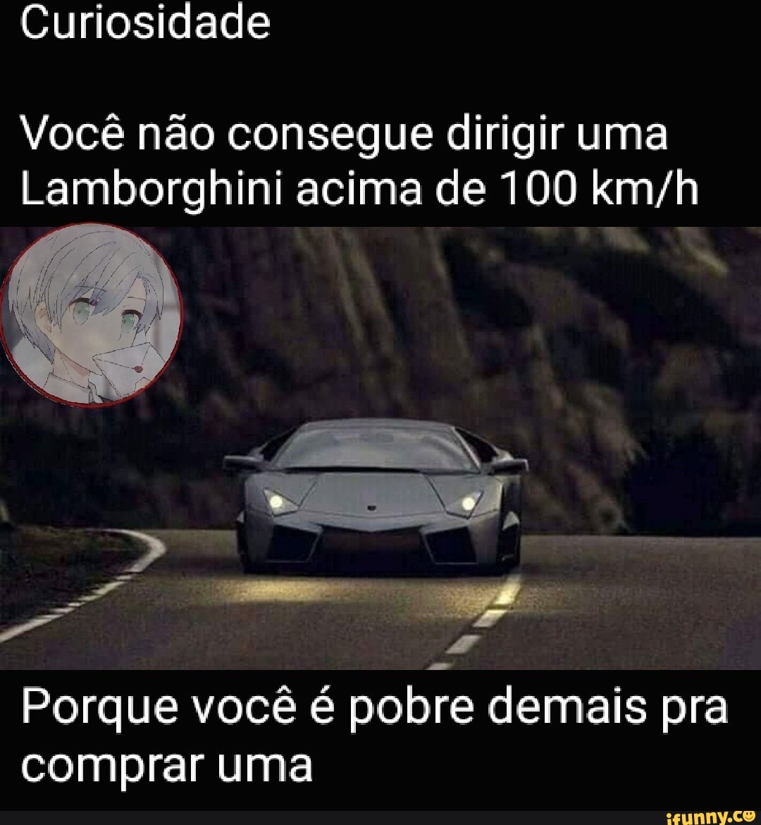 Você não consegue dirigir uma
Lamborghini acima de 100 km/h
Porque você é pobre demais pra
comprar uma