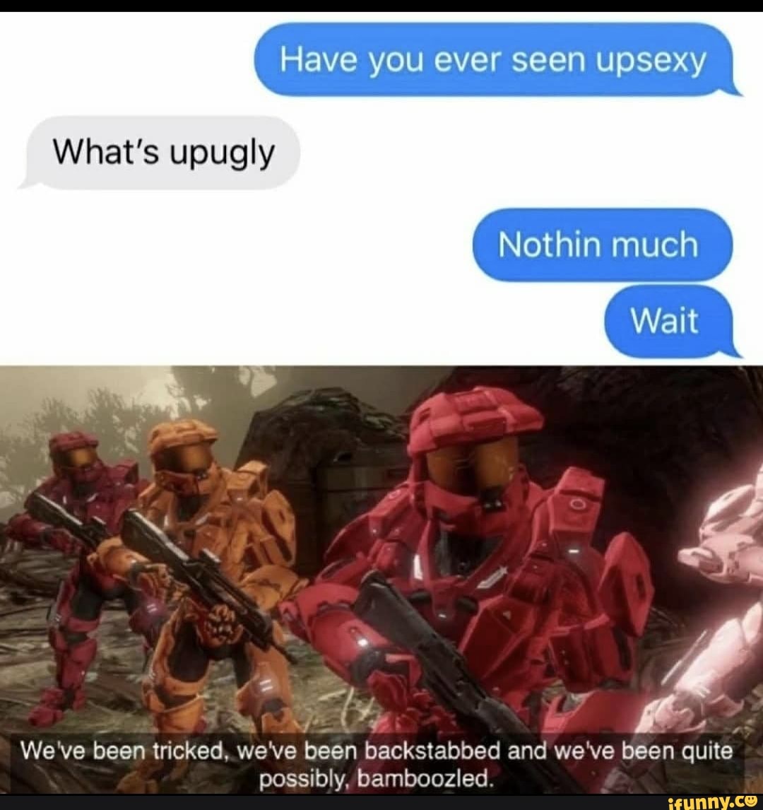 What's upugly
Cs
We've been tricked, we've been backstabbed and we've been quite
possibly, bamboozled.