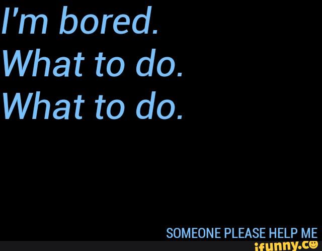 I’m bored.
What to do.
What to do.