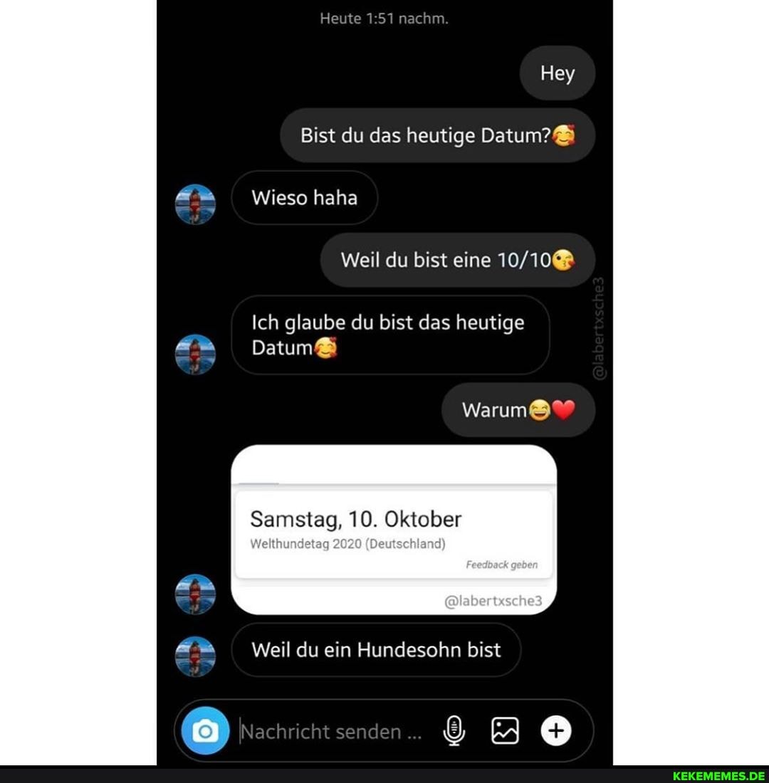 Keute nachm.
Hey
Bist du das heutige Datum?&
Wieso haha
Weil du bist eine
Ich glaube du bist das heutige
Datum&
Warum&?
Samstag, 10. Oktober
Wellhumdeteg 2020 (Deutschland)
Chherbsches
& Weil du ein Hundesohn bist
Nachricht senden