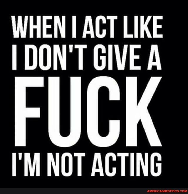 WHEN I ACT LIKE I DON'T GIVE A
FUCK
I'M NOT ACTING