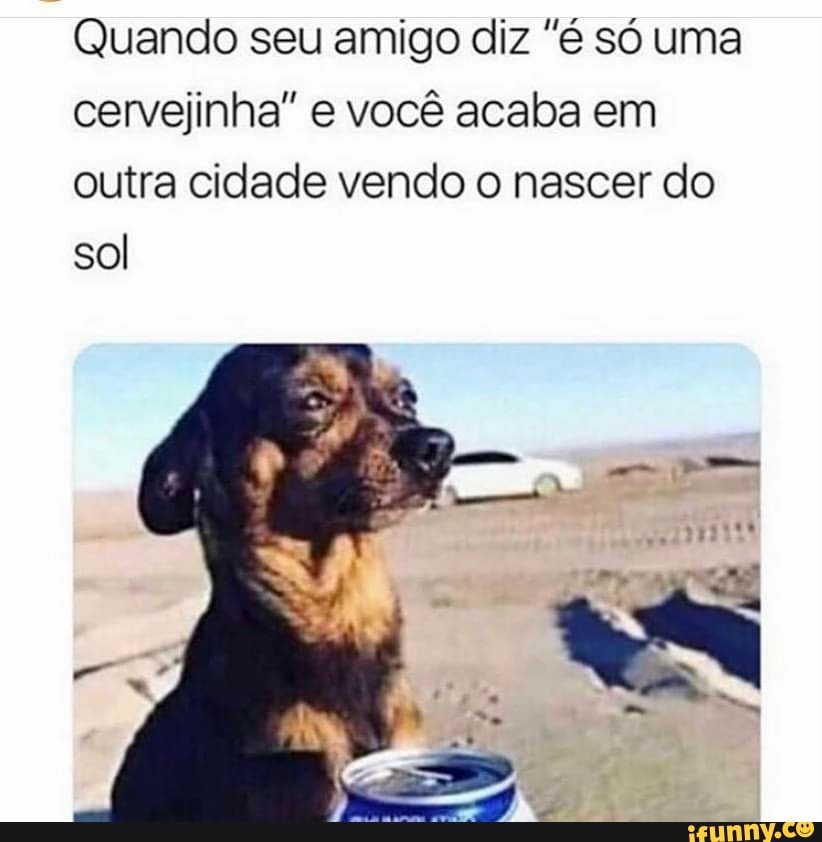 Quando seu amigo diz "é só uma
cervejinha" e você acaba em
outra cidade vendo o nascer do
sol