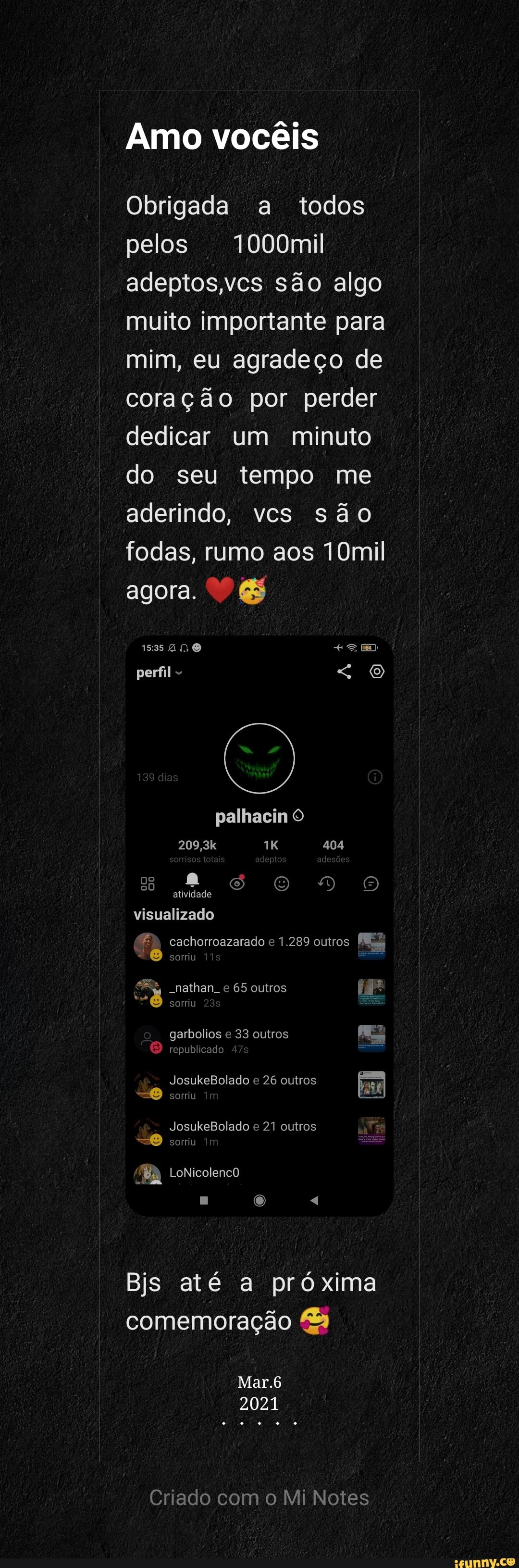 Amo vocêis
Obrigada a todos pelos 1000mil adeptos,vcs são algo muito importante para mim, eu agradeço de coração por perder dedicar um minuto do seu tempo me aderindo, vcs são fodas, rumo aos 10mil
agora. &
AN perfil palhacin O
209,3k 404
s atividade Oo DO
cachorroazarado 1.289 outros
atividade
visualizado
sorriu
"e -nathan e 65 outros sorriu garbolios e 33 outros
republicado
JosukeBolado e 26 outros sorriu
JosukeBolado e 21 outros sorriu
LoNicolencO
Bjs até a próxima comemoração
Mar.6
2021
Criado com o Mi Notes