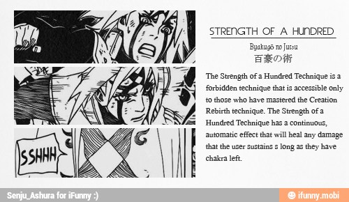 STRENGTH OF A HUNDRED
Byaugo no
urso
BROW
'The Strength ofa Hundred Technique isa
forbidden technique that is accessible only
to those who have mastered the Creation
Rebirth technique. The Strength ofa
Hundred Technique has a continuous,
automatic effect that will heal any damage
that the user sustains ¢ long as they have
chakra lef.