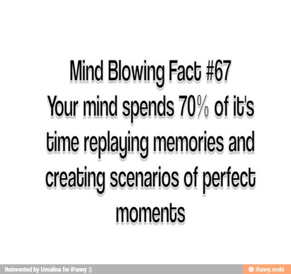 Mind Blowing Fact #67
Your mind spends 707 of it's
time replaying memories and
creating scenarios of perfect
moments