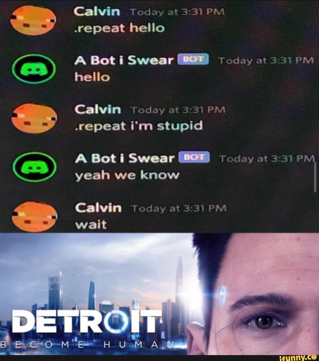 Calvin today at
repeat hello
A Bot i Swear GM) vosayat==1em
Calvin Today at 3:31PM
repeat i'm stupid
A Bot i Swear BBB vossyorssem
yeah we know
Calvin fede
wait