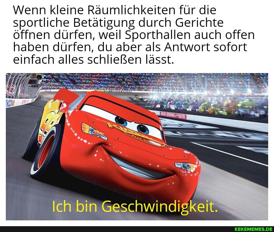 Wenn kleine Räumlichkeiten für die
sportliche Betätigung durch Gerichte
öffnen dürfen, weil Sporthallen auch offen
haben dürfen, du aber als Antwort sofort einfach alles schließen lässt.
Ich bin Geschwindigkeit.