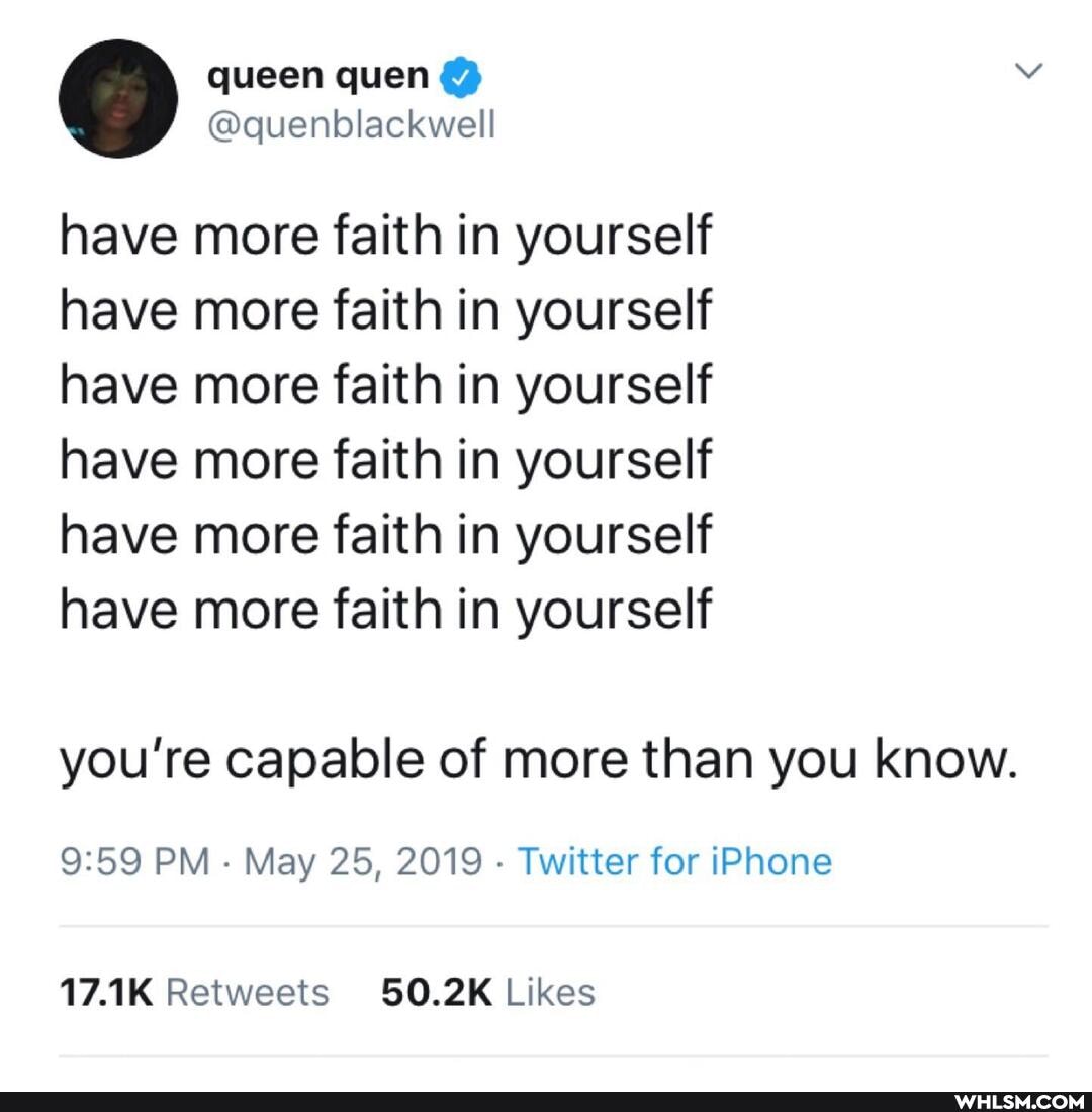 queen
@quenblackwel
have more faith in yourself have more faith in yourself have more faith in yourself have more faith in yourself have more faith in yourself have more faith in yourself
you're capable of more than you know.
PM May 25, 2019 - Twitter for IPhone