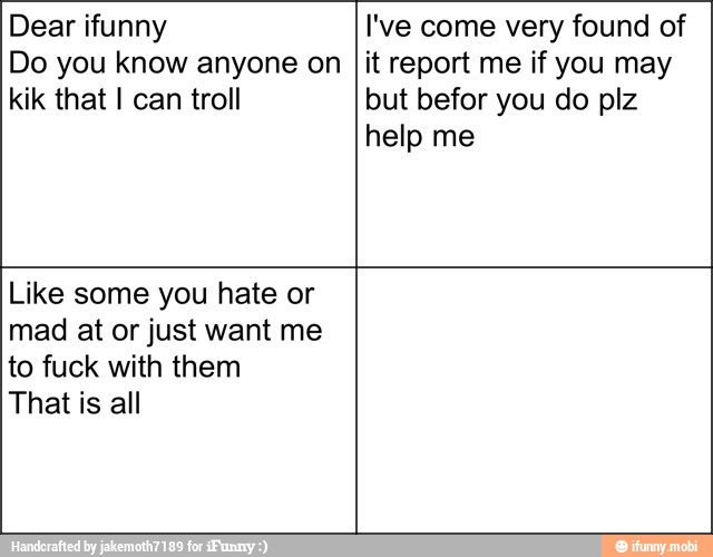 Dear ifunny
Do you know anyone on
kik that I can troll
I've come very found of
it report me if you may
but befor you do plz
help me
Like some you hate or
mad at or just want me
to fuck with them
That is all