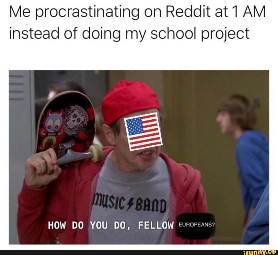 Me procrastinating on Reddit at 1 AM
instead of doing my school project
HOW DO YOU DO, FELLOW turoreans"