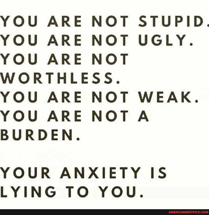 YOU ARE NOT STUPID.
YOU ARE NOT UGLY.
YOU ARE NOT WORTHLESS.
YOU ARE NOT WEAK.
YOU ARE NOTA BURDEN.
YOUR ANXIETY IS LYING TO YOU.