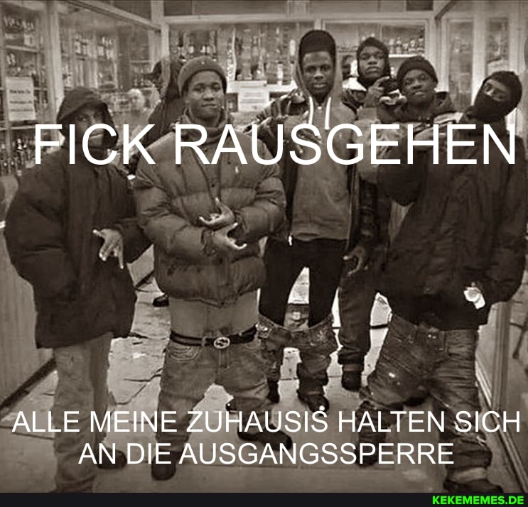 FICK RAUSGEHEN
ALLE MEINE ZUHAUSIS HALTEN SICH AN DIE AUSGANGSSPERRE