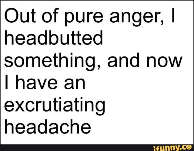 Out of pure anger, I headbutted something, and now
I have an excrutiating headache