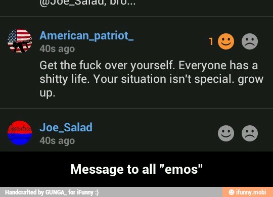 Get the fuck over yourself. Everyone has a
shitty life. Your situation isn't special. grow
Message to all "emos" - Message to all "emos"