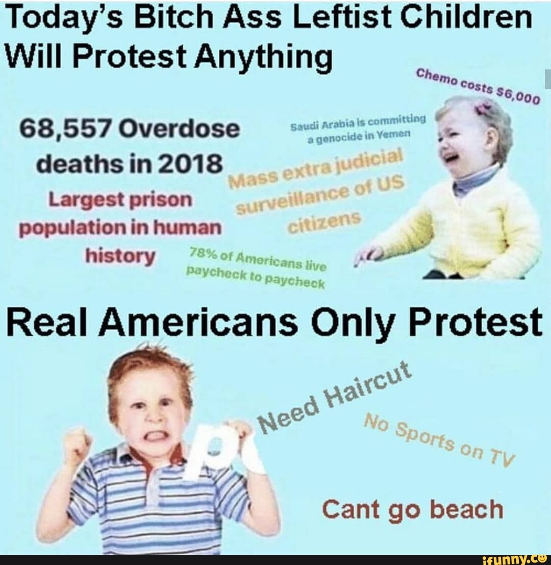 Today's Bitch Ass Leftist Children
Will Protest Anything
68,557 Overdose mil" e
4
deaths in 2018 de
e
Largest prison
population in human
history Americans
Real Americans Only Protest
ware
Cant go beach