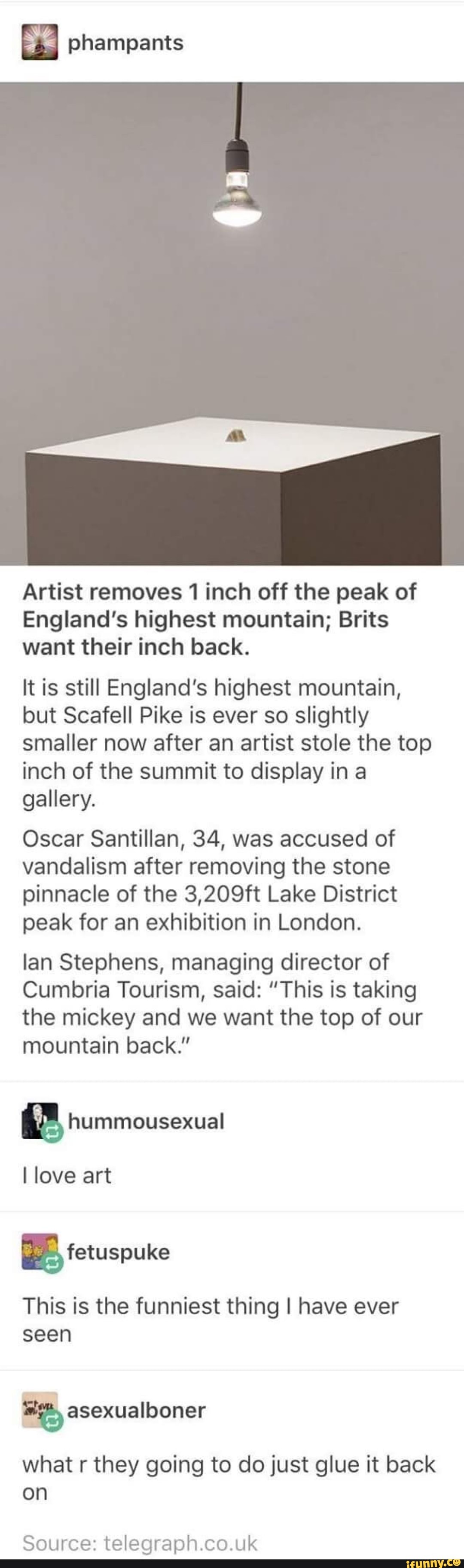 -g-I phampants
Artist removes 1 inch off the peak of
England's highest mountain; Brits want their inch back.
It is still England's highest mountain, but Scafell Pike is ever so slightly smaller now after an artist stole the top inch of the summit to display in a gallery.
Oscar Santillan, 34, was accused of vandalism after removing the stone pinnacle of the 3,209ft Lake District peak for an exhibition in London.
lan Stephens, managing director of
Cumbria Tourism, said: "This is taking the mickey and we want the top of our mountain back."
hummousexual
love art
fetuspure
This is the funniest thing I have ever seen asexualboner
what r they going to do just glue it back on
Source: uk