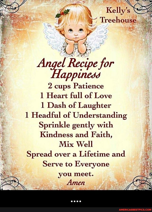 Kelly's
ky
el Recipe for
Tappiness
2, cups Patience
Heart full of Love
Dash of Laughter
1 Headful of Understanding
Sprinkle gently with
Kindness and Faith,
Mix Well
Spread over a Lifetime and
Serve to Everyone you meet.
Amen