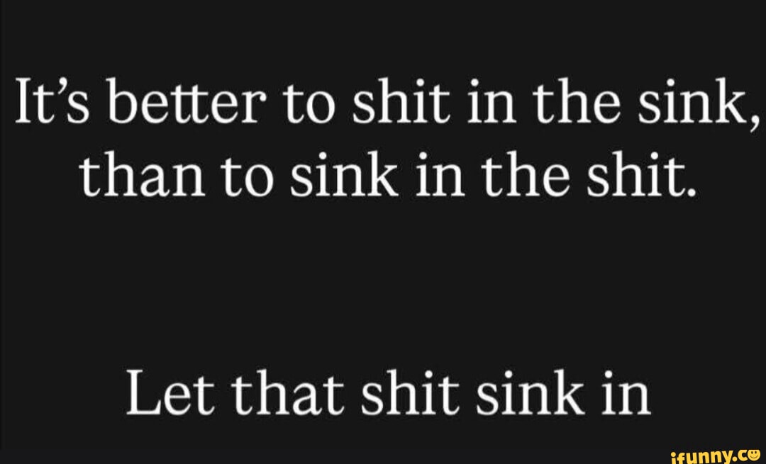 It's better to shit in the sink, than to sink in the shit. Let that ...