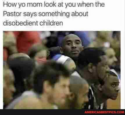 How yo mom look at you when the
Pastor says something about disobedient children