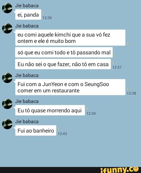 E
eu comi aquele kimchi que a sua vó fez
ontem
e ele é muito bom
só que eu comi todo e tô passando mal
II
Eu não sei o que fazer, não tô em casa II
Fui com a JunYeon e com o SeungSoo
comer em um restaurante
Eu tô quase morrendo aqui I.
Fui ao banheiro II