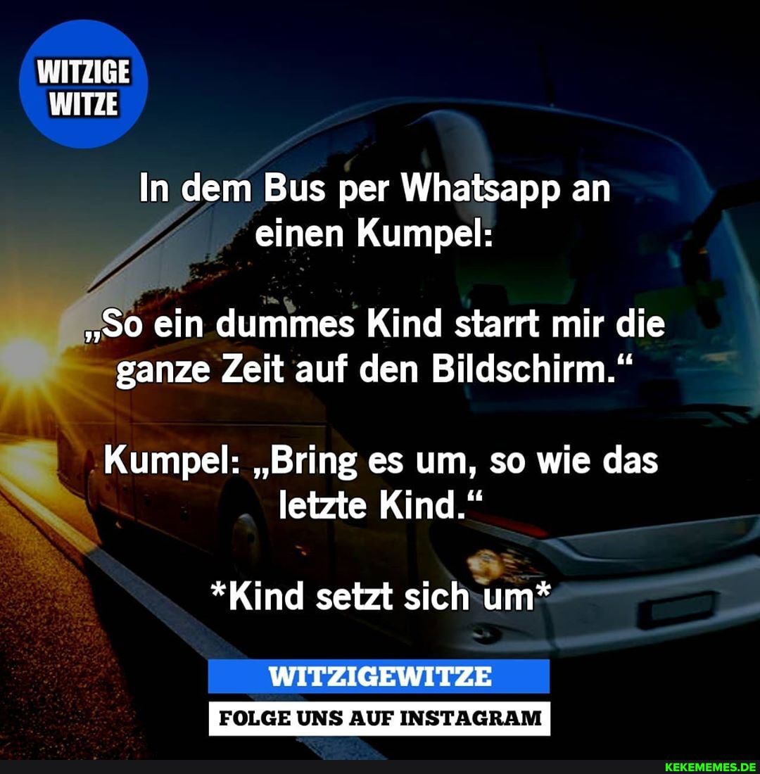 WITZIGE WITZE
In dem Bus per Whatsapp an einen Kumpel:
"So ein dummes Kind starrt mir die ganze Zeit auf den Bildschirm."
I Kumpel: "Bring es um, so wie das letzte Kind."
*Kind setzt sich um*
WITZIGEWITZE
FOLGE UNS AUF INSTAGRAM